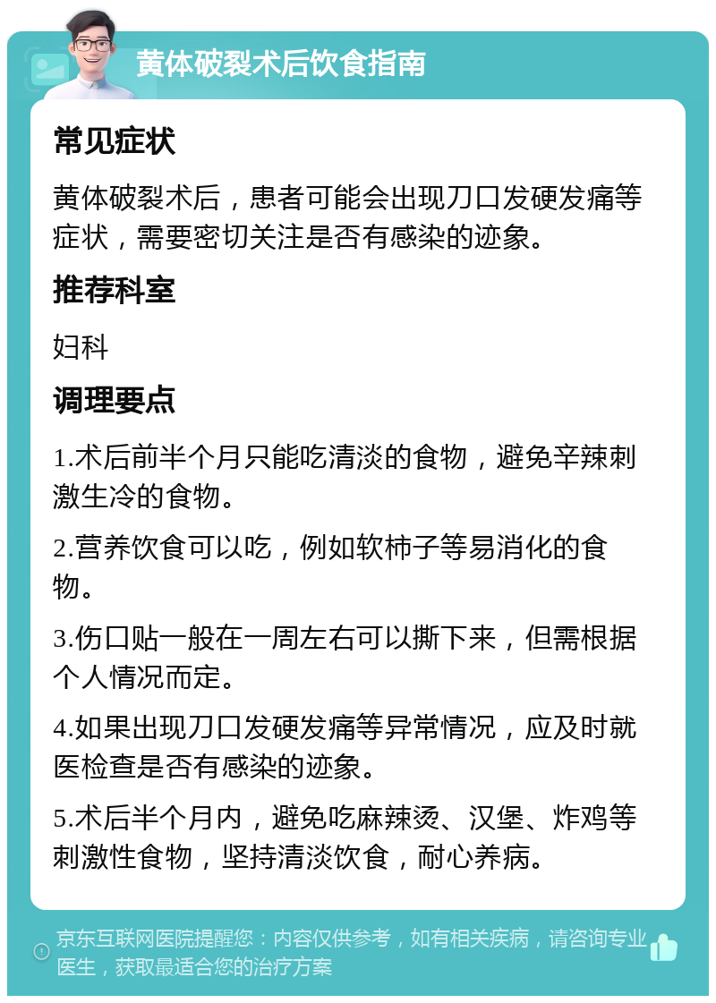 黄体破裂术后饮食指南 常见症状 黄体破裂术后，患者可能会出现刀口发硬发痛等症状，需要密切关注是否有感染的迹象。 推荐科室 妇科 调理要点 1.术后前半个月只能吃清淡的食物，避免辛辣刺激生冷的食物。 2.营养饮食可以吃，例如软柿子等易消化的食物。 3.伤口贴一般在一周左右可以撕下来，但需根据个人情况而定。 4.如果出现刀口发硬发痛等异常情况，应及时就医检查是否有感染的迹象。 5.术后半个月内，避免吃麻辣烫、汉堡、炸鸡等刺激性食物，坚持清淡饮食，耐心养病。