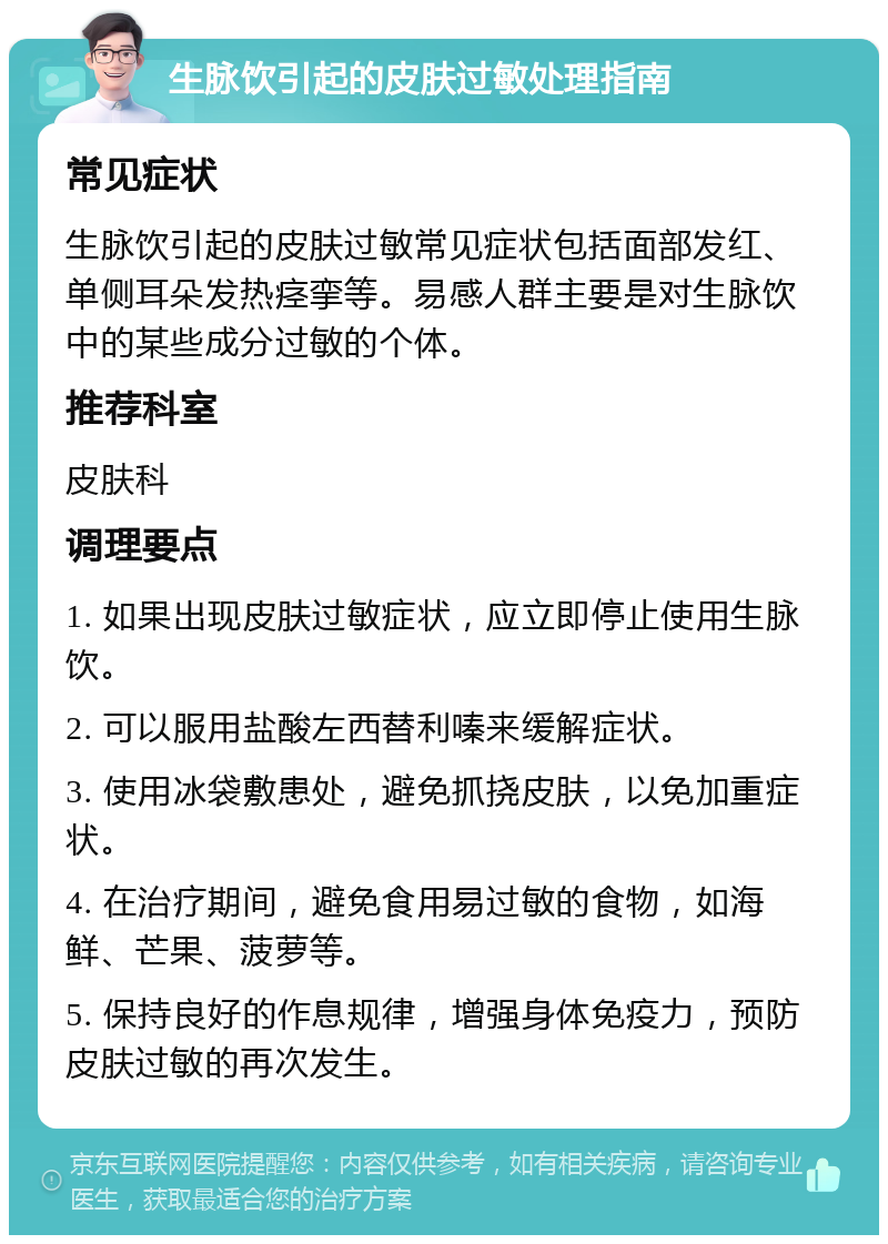 生脉饮引起的皮肤过敏处理指南 常见症状 生脉饮引起的皮肤过敏常见症状包括面部发红、单侧耳朵发热痉挛等。易感人群主要是对生脉饮中的某些成分过敏的个体。 推荐科室 皮肤科 调理要点 1. 如果出现皮肤过敏症状，应立即停止使用生脉饮。 2. 可以服用盐酸左西替利嗪来缓解症状。 3. 使用冰袋敷患处，避免抓挠皮肤，以免加重症状。 4. 在治疗期间，避免食用易过敏的食物，如海鲜、芒果、菠萝等。 5. 保持良好的作息规律，增强身体免疫力，预防皮肤过敏的再次发生。