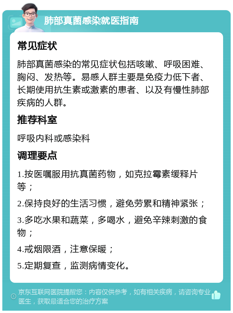 肺部真菌感染就医指南 常见症状 肺部真菌感染的常见症状包括咳嗽、呼吸困难、胸闷、发热等。易感人群主要是免疫力低下者、长期使用抗生素或激素的患者、以及有慢性肺部疾病的人群。 推荐科室 呼吸内科或感染科 调理要点 1.按医嘱服用抗真菌药物，如克拉霉素缓释片等； 2.保持良好的生活习惯，避免劳累和精神紧张； 3.多吃水果和蔬菜，多喝水，避免辛辣刺激的食物； 4.戒烟限酒，注意保暖； 5.定期复查，监测病情变化。