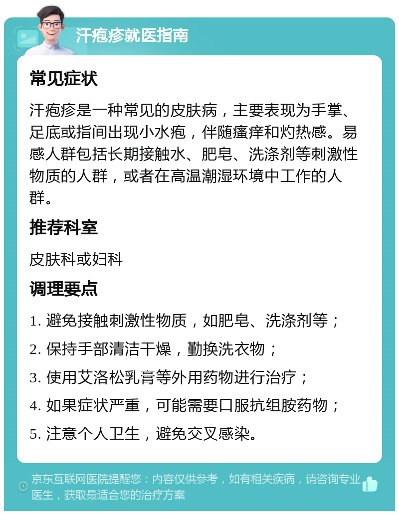 汗疱疹就医指南 常见症状 汗疱疹是一种常见的皮肤病，主要表现为手掌、足底或指间出现小水疱，伴随瘙痒和灼热感。易感人群包括长期接触水、肥皂、洗涤剂等刺激性物质的人群，或者在高温潮湿环境中工作的人群。 推荐科室 皮肤科或妇科 调理要点 1. 避免接触刺激性物质，如肥皂、洗涤剂等； 2. 保持手部清洁干燥，勤换洗衣物； 3. 使用艾洛松乳膏等外用药物进行治疗； 4. 如果症状严重，可能需要口服抗组胺药物； 5. 注意个人卫生，避免交叉感染。