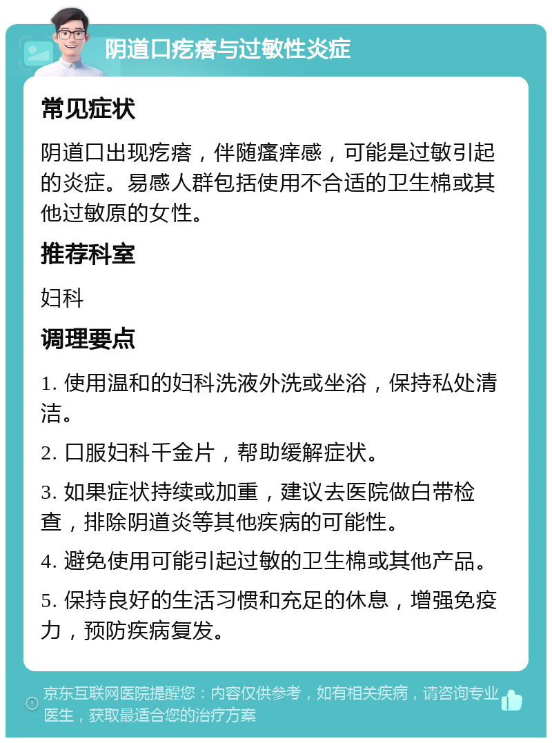 阴道口疙瘩与过敏性炎症 常见症状 阴道口出现疙瘩，伴随瘙痒感，可能是过敏引起的炎症。易感人群包括使用不合适的卫生棉或其他过敏原的女性。 推荐科室 妇科 调理要点 1. 使用温和的妇科洗液外洗或坐浴，保持私处清洁。 2. 口服妇科千金片，帮助缓解症状。 3. 如果症状持续或加重，建议去医院做白带检查，排除阴道炎等其他疾病的可能性。 4. 避免使用可能引起过敏的卫生棉或其他产品。 5. 保持良好的生活习惯和充足的休息，增强免疫力，预防疾病复发。