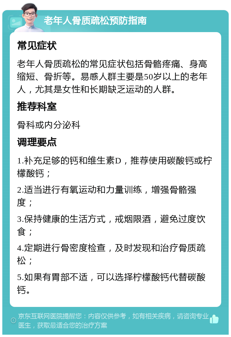 老年人骨质疏松预防指南 常见症状 老年人骨质疏松的常见症状包括骨骼疼痛、身高缩短、骨折等。易感人群主要是50岁以上的老年人，尤其是女性和长期缺乏运动的人群。 推荐科室 骨科或内分泌科 调理要点 1.补充足够的钙和维生素D，推荐使用碳酸钙或柠檬酸钙； 2.适当进行有氧运动和力量训练，增强骨骼强度； 3.保持健康的生活方式，戒烟限酒，避免过度饮食； 4.定期进行骨密度检查，及时发现和治疗骨质疏松； 5.如果有胃部不适，可以选择柠檬酸钙代替碳酸钙。