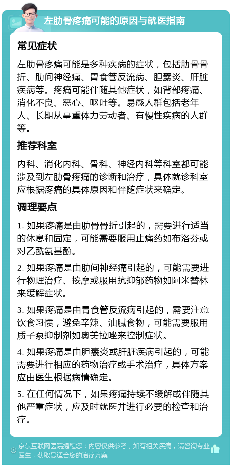 左肋骨疼痛可能的原因与就医指南 常见症状 左肋骨疼痛可能是多种疾病的症状，包括肋骨骨折、肋间神经痛、胃食管反流病、胆囊炎、肝脏疾病等。疼痛可能伴随其他症状，如背部疼痛、消化不良、恶心、呕吐等。易感人群包括老年人、长期从事重体力劳动者、有慢性疾病的人群等。 推荐科室 内科、消化内科、骨科、神经内科等科室都可能涉及到左肋骨疼痛的诊断和治疗，具体就诊科室应根据疼痛的具体原因和伴随症状来确定。 调理要点 1. 如果疼痛是由肋骨骨折引起的，需要进行适当的休息和固定，可能需要服用止痛药如布洛芬或对乙酰氨基酚。 2. 如果疼痛是由肋间神经痛引起的，可能需要进行物理治疗、按摩或服用抗抑郁药物如阿米替林来缓解症状。 3. 如果疼痛是由胃食管反流病引起的，需要注意饮食习惯，避免辛辣、油腻食物，可能需要服用质子泵抑制剂如奥美拉唑来控制症状。 4. 如果疼痛是由胆囊炎或肝脏疾病引起的，可能需要进行相应的药物治疗或手术治疗，具体方案应由医生根据病情确定。 5. 在任何情况下，如果疼痛持续不缓解或伴随其他严重症状，应及时就医并进行必要的检查和治疗。