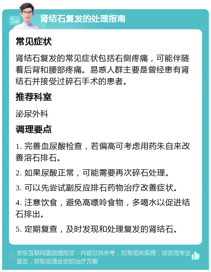 肾结石复发的处理指南 常见症状 肾结石复发的常见症状包括右侧疼痛，可能伴随着后背和腰部疼痛。易感人群主要是曾经患有肾结石并接受过碎石手术的患者。 推荐科室 泌尿外科 调理要点 1. 完善血尿酸检查，若偏高可考虑用药朱自来改善溶石排石。 2. 如果尿酸正常，可能需要再次碎石处理。 3. 可以先尝试副反应排石药物治疗改善症状。 4. 注意饮食，避免高嘌呤食物，多喝水以促进结石排出。 5. 定期复查，及时发现和处理复发的肾结石。