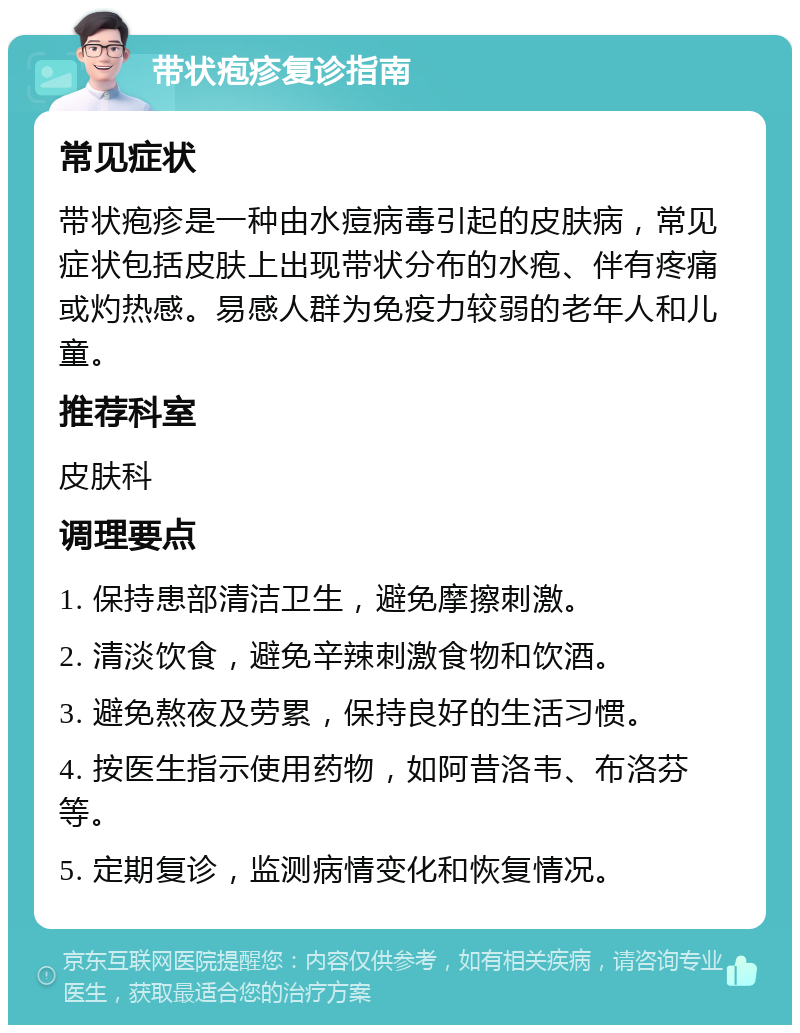 带状疱疹复诊指南 常见症状 带状疱疹是一种由水痘病毒引起的皮肤病，常见症状包括皮肤上出现带状分布的水疱、伴有疼痛或灼热感。易感人群为免疫力较弱的老年人和儿童。 推荐科室 皮肤科 调理要点 1. 保持患部清洁卫生，避免摩擦刺激。 2. 清淡饮食，避免辛辣刺激食物和饮酒。 3. 避免熬夜及劳累，保持良好的生活习惯。 4. 按医生指示使用药物，如阿昔洛韦、布洛芬等。 5. 定期复诊，监测病情变化和恢复情况。