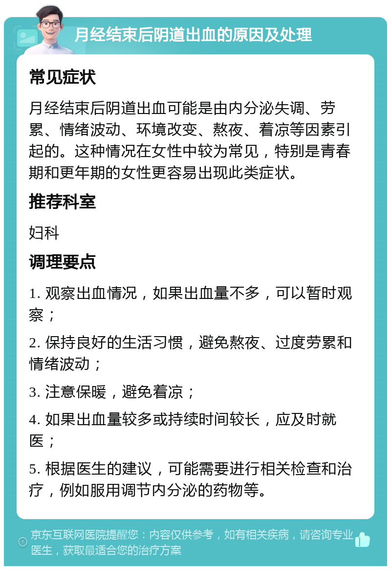 月经结束后阴道出血的原因及处理 常见症状 月经结束后阴道出血可能是由内分泌失调、劳累、情绪波动、环境改变、熬夜、着凉等因素引起的。这种情况在女性中较为常见，特别是青春期和更年期的女性更容易出现此类症状。 推荐科室 妇科 调理要点 1. 观察出血情况，如果出血量不多，可以暂时观察； 2. 保持良好的生活习惯，避免熬夜、过度劳累和情绪波动； 3. 注意保暖，避免着凉； 4. 如果出血量较多或持续时间较长，应及时就医； 5. 根据医生的建议，可能需要进行相关检查和治疗，例如服用调节内分泌的药物等。