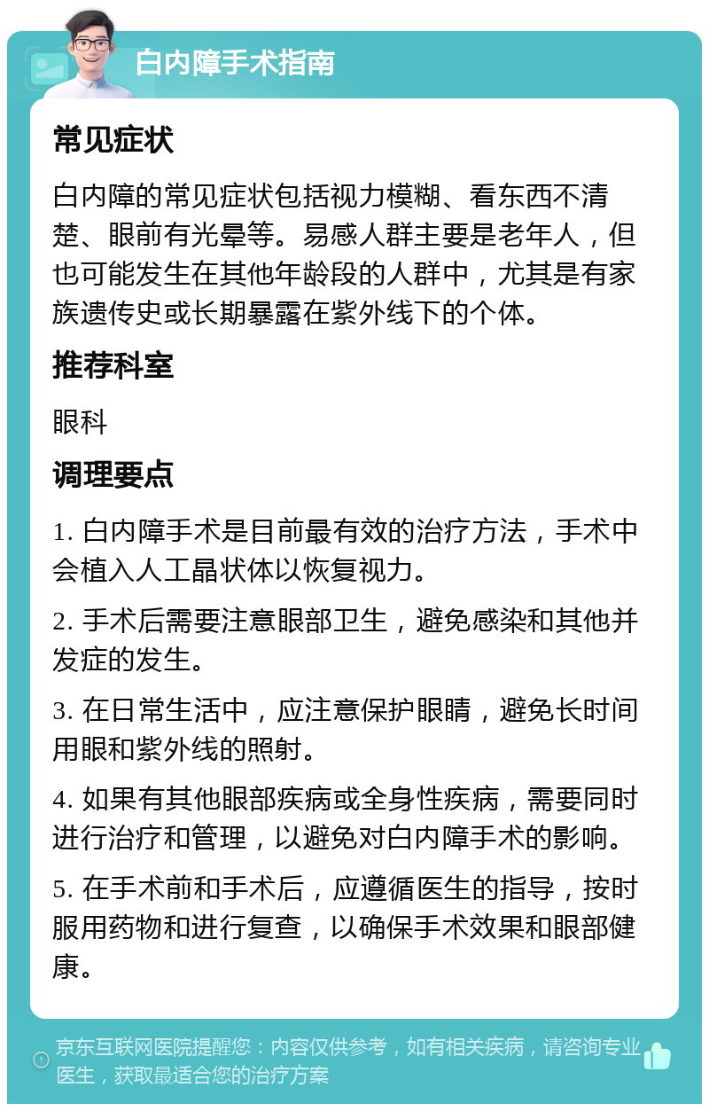 白内障手术指南 常见症状 白内障的常见症状包括视力模糊、看东西不清楚、眼前有光晕等。易感人群主要是老年人，但也可能发生在其他年龄段的人群中，尤其是有家族遗传史或长期暴露在紫外线下的个体。 推荐科室 眼科 调理要点 1. 白内障手术是目前最有效的治疗方法，手术中会植入人工晶状体以恢复视力。 2. 手术后需要注意眼部卫生，避免感染和其他并发症的发生。 3. 在日常生活中，应注意保护眼睛，避免长时间用眼和紫外线的照射。 4. 如果有其他眼部疾病或全身性疾病，需要同时进行治疗和管理，以避免对白内障手术的影响。 5. 在手术前和手术后，应遵循医生的指导，按时服用药物和进行复查，以确保手术效果和眼部健康。