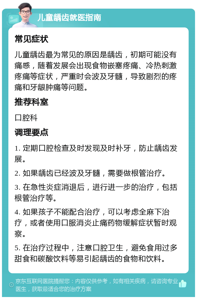 儿童龋齿就医指南 常见症状 儿童龋齿最为常见的原因是龋齿，初期可能没有痛感，随着发展会出现食物嵌塞疼痛、冷热刺激疼痛等症状，严重时会波及牙髓，导致剧烈的疼痛和牙龈肿痛等问题。 推荐科室 口腔科 调理要点 1. 定期口腔检查及时发现及时补牙，防止龋齿发展。 2. 如果龋齿已经波及牙髓，需要做根管治疗。 3. 在急性炎症消退后，进行进一步的治疗，包括根管治疗等。 4. 如果孩子不能配合治疗，可以考虑全麻下治疗，或者使用口服消炎止痛药物缓解症状暂时观察。 5. 在治疗过程中，注意口腔卫生，避免食用过多甜食和碳酸饮料等易引起龋齿的食物和饮料。