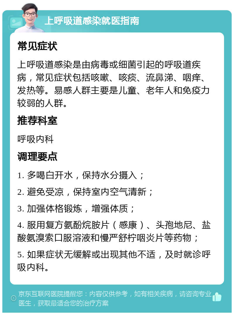 上呼吸道感染就医指南 常见症状 上呼吸道感染是由病毒或细菌引起的呼吸道疾病，常见症状包括咳嗽、咳痰、流鼻涕、咽痒、发热等。易感人群主要是儿童、老年人和免疫力较弱的人群。 推荐科室 呼吸内科 调理要点 1. 多喝白开水，保持水分摄入； 2. 避免受凉，保持室内空气清新； 3. 加强体格锻炼，增强体质； 4. 服用复方氨酚烷胺片（感康）、头孢地尼、盐酸氨溴索口服溶液和慢严舒柠咽炎片等药物； 5. 如果症状无缓解或出现其他不适，及时就诊呼吸内科。