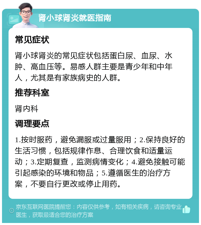 肾小球肾炎就医指南 常见症状 肾小球肾炎的常见症状包括蛋白尿、血尿、水肿、高血压等。易感人群主要是青少年和中年人，尤其是有家族病史的人群。 推荐科室 肾内科 调理要点 1.按时服药，避免漏服或过量服用；2.保持良好的生活习惯，包括规律作息、合理饮食和适量运动；3.定期复查，监测病情变化；4.避免接触可能引起感染的环境和物品；5.遵循医生的治疗方案，不要自行更改或停止用药。