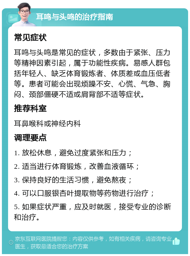 耳鸣与头鸣的治疗指南 常见症状 耳鸣与头鸣是常见的症状，多数由于紧张、压力等精神因素引起，属于功能性疾病。易感人群包括年轻人、缺乏体育锻炼者、体质差或血压低者等。患者可能会出现烦躁不安、心慌、气急、胸闷、颈部僵硬不适或肩背部不适等症状。 推荐科室 耳鼻喉科或神经内科 调理要点 1. 放松休息，避免过度紧张和压力； 2. 适当进行体育锻炼，改善血液循环； 3. 保持良好的生活习惯，避免熬夜； 4. 可以口服银杏叶提取物等药物进行治疗； 5. 如果症状严重，应及时就医，接受专业的诊断和治疗。