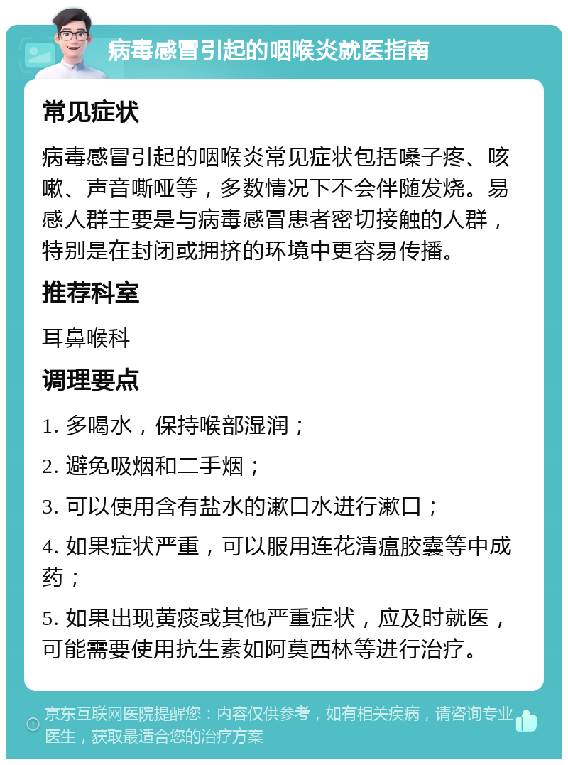 病毒感冒引起的咽喉炎就医指南 常见症状 病毒感冒引起的咽喉炎常见症状包括嗓子疼、咳嗽、声音嘶哑等，多数情况下不会伴随发烧。易感人群主要是与病毒感冒患者密切接触的人群，特别是在封闭或拥挤的环境中更容易传播。 推荐科室 耳鼻喉科 调理要点 1. 多喝水，保持喉部湿润； 2. 避免吸烟和二手烟； 3. 可以使用含有盐水的漱口水进行漱口； 4. 如果症状严重，可以服用连花清瘟胶囊等中成药； 5. 如果出现黄痰或其他严重症状，应及时就医，可能需要使用抗生素如阿莫西林等进行治疗。