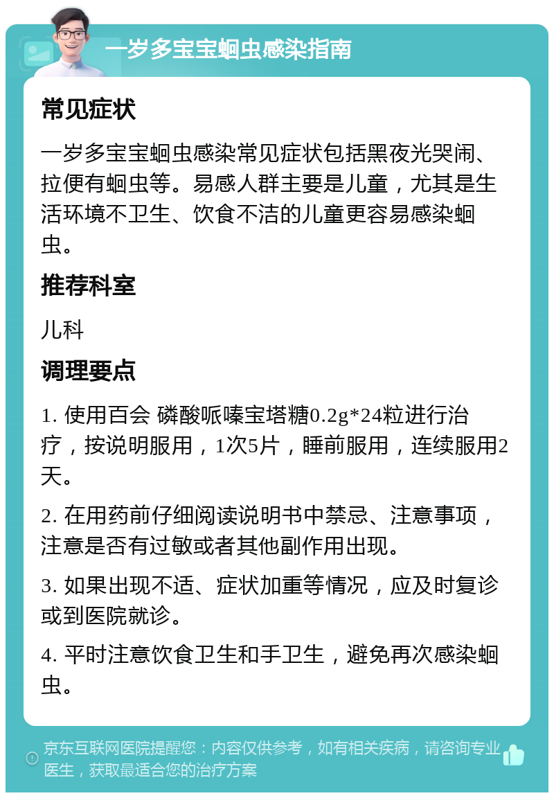 一岁多宝宝蛔虫感染指南 常见症状 一岁多宝宝蛔虫感染常见症状包括黑夜光哭闹、拉便有蛔虫等。易感人群主要是儿童，尤其是生活环境不卫生、饮食不洁的儿童更容易感染蛔虫。 推荐科室 儿科 调理要点 1. 使用百会 磷酸哌嗪宝塔糖0.2g*24粒进行治疗，按说明服用，1次5片，睡前服用，连续服用2天。 2. 在用药前仔细阅读说明书中禁忌、注意事项，注意是否有过敏或者其他副作用出现。 3. 如果出现不适、症状加重等情况，应及时复诊或到医院就诊。 4. 平时注意饮食卫生和手卫生，避免再次感染蛔虫。