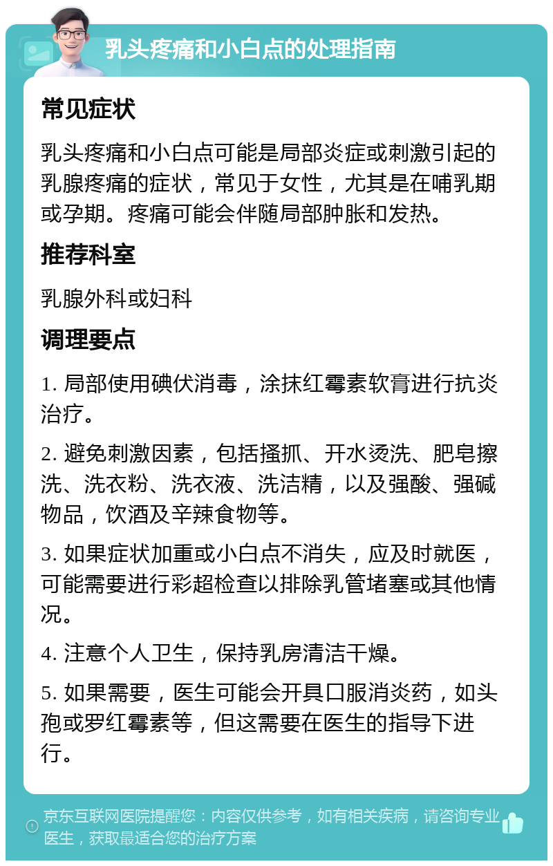 乳头疼痛和小白点的处理指南 常见症状 乳头疼痛和小白点可能是局部炎症或刺激引起的乳腺疼痛的症状，常见于女性，尤其是在哺乳期或孕期。疼痛可能会伴随局部肿胀和发热。 推荐科室 乳腺外科或妇科 调理要点 1. 局部使用碘伏消毒，涂抹红霉素软膏进行抗炎治疗。 2. 避免刺激因素，包括搔抓、开水烫洗、肥皂擦洗、洗衣粉、洗衣液、洗洁精，以及强酸、强碱物品，饮酒及辛辣食物等。 3. 如果症状加重或小白点不消失，应及时就医，可能需要进行彩超检查以排除乳管堵塞或其他情况。 4. 注意个人卫生，保持乳房清洁干燥。 5. 如果需要，医生可能会开具口服消炎药，如头孢或罗红霉素等，但这需要在医生的指导下进行。