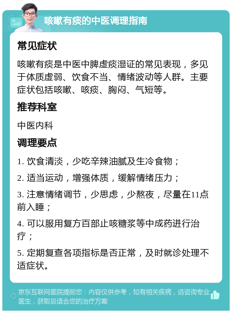 咳嗽有痰的中医调理指南 常见症状 咳嗽有痰是中医中脾虚痰湿证的常见表现，多见于体质虚弱、饮食不当、情绪波动等人群。主要症状包括咳嗽、咳痰、胸闷、气短等。 推荐科室 中医内科 调理要点 1. 饮食清淡，少吃辛辣油腻及生冷食物； 2. 适当运动，增强体质，缓解情绪压力； 3. 注意情绪调节，少思虑，少熬夜，尽量在11点前入睡； 4. 可以服用复方百部止咳糖浆等中成药进行治疗； 5. 定期复查各项指标是否正常，及时就诊处理不适症状。