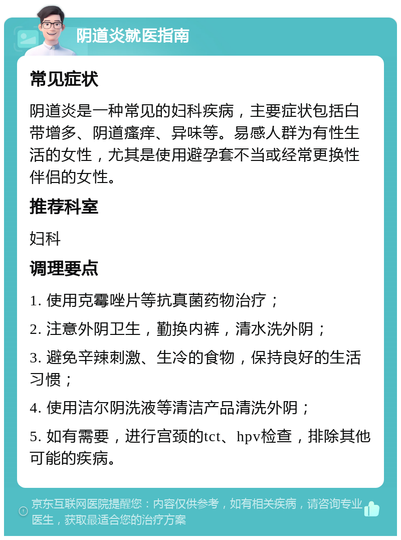 阴道炎就医指南 常见症状 阴道炎是一种常见的妇科疾病，主要症状包括白带增多、阴道瘙痒、异味等。易感人群为有性生活的女性，尤其是使用避孕套不当或经常更换性伴侣的女性。 推荐科室 妇科 调理要点 1. 使用克霉唑片等抗真菌药物治疗； 2. 注意外阴卫生，勤换内裤，清水洗外阴； 3. 避免辛辣刺激、生冷的食物，保持良好的生活习惯； 4. 使用洁尔阴洗液等清洁产品清洗外阴； 5. 如有需要，进行宫颈的tct、hpv检查，排除其他可能的疾病。