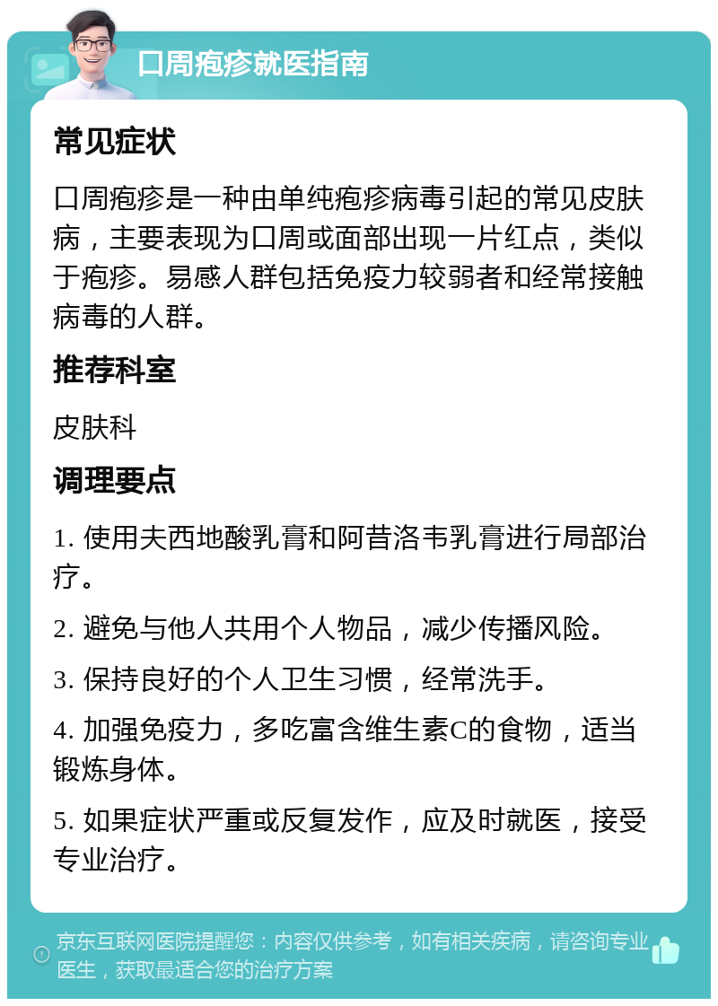 口周疱疹就医指南 常见症状 口周疱疹是一种由单纯疱疹病毒引起的常见皮肤病，主要表现为口周或面部出现一片红点，类似于疱疹。易感人群包括免疫力较弱者和经常接触病毒的人群。 推荐科室 皮肤科 调理要点 1. 使用夫西地酸乳膏和阿昔洛韦乳膏进行局部治疗。 2. 避免与他人共用个人物品，减少传播风险。 3. 保持良好的个人卫生习惯，经常洗手。 4. 加强免疫力，多吃富含维生素C的食物，适当锻炼身体。 5. 如果症状严重或反复发作，应及时就医，接受专业治疗。