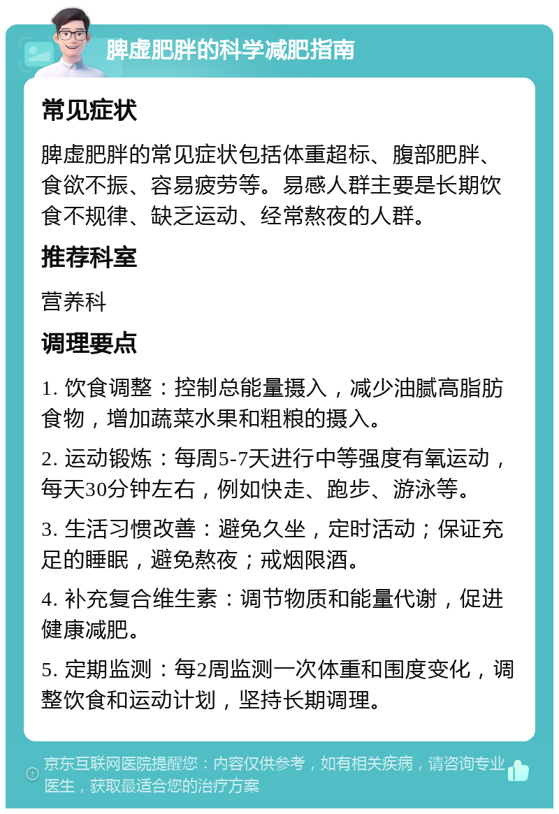 脾虚肥胖的科学减肥指南 常见症状 脾虚肥胖的常见症状包括体重超标、腹部肥胖、食欲不振、容易疲劳等。易感人群主要是长期饮食不规律、缺乏运动、经常熬夜的人群。 推荐科室 营养科 调理要点 1. 饮食调整：控制总能量摄入，减少油腻高脂肪食物，增加蔬菜水果和粗粮的摄入。 2. 运动锻炼：每周5-7天进行中等强度有氧运动，每天30分钟左右，例如快走、跑步、游泳等。 3. 生活习惯改善：避免久坐，定时活动；保证充足的睡眠，避免熬夜；戒烟限酒。 4. 补充复合维生素：调节物质和能量代谢，促进健康减肥。 5. 定期监测：每2周监测一次体重和围度变化，调整饮食和运动计划，坚持长期调理。