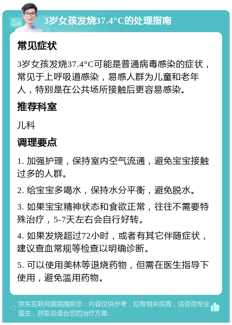 3岁女孩发烧37.4°C的处理指南 常见症状 3岁女孩发烧37.4°C可能是普通病毒感染的症状，常见于上呼吸道感染，易感人群为儿童和老年人，特别是在公共场所接触后更容易感染。 推荐科室 儿科 调理要点 1. 加强护理，保持室内空气流通，避免宝宝接触过多的人群。 2. 给宝宝多喝水，保持水分平衡，避免脱水。 3. 如果宝宝精神状态和食欲正常，往往不需要特殊治疗，5-7天左右会自行好转。 4. 如果发烧超过72小时，或者有其它伴随症状，建议查血常规等检查以明确诊断。 5. 可以使用美林等退烧药物，但需在医生指导下使用，避免滥用药物。