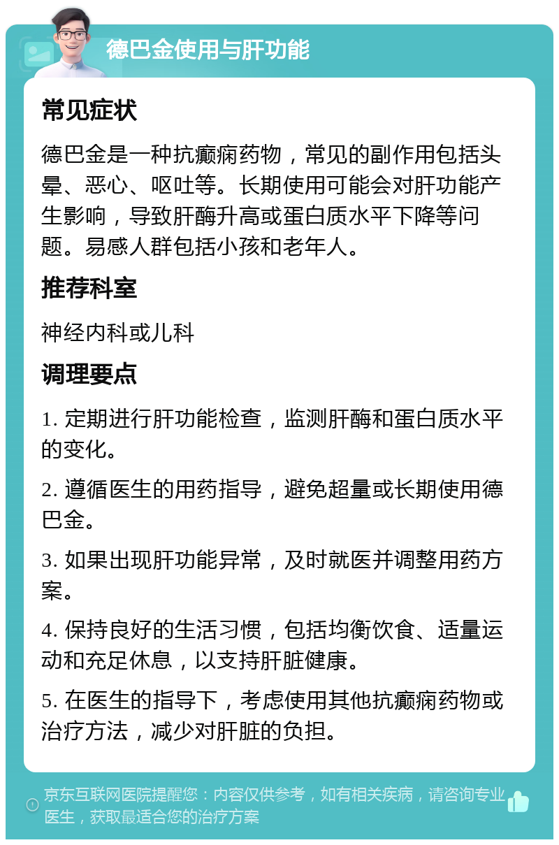 德巴金使用与肝功能 常见症状 德巴金是一种抗癫痫药物，常见的副作用包括头晕、恶心、呕吐等。长期使用可能会对肝功能产生影响，导致肝酶升高或蛋白质水平下降等问题。易感人群包括小孩和老年人。 推荐科室 神经内科或儿科 调理要点 1. 定期进行肝功能检查，监测肝酶和蛋白质水平的变化。 2. 遵循医生的用药指导，避免超量或长期使用德巴金。 3. 如果出现肝功能异常，及时就医并调整用药方案。 4. 保持良好的生活习惯，包括均衡饮食、适量运动和充足休息，以支持肝脏健康。 5. 在医生的指导下，考虑使用其他抗癫痫药物或治疗方法，减少对肝脏的负担。