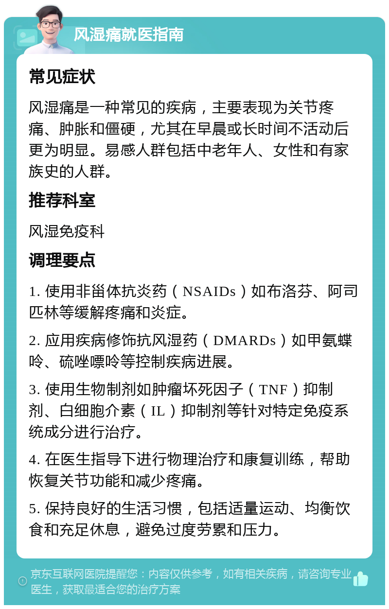 风湿痛就医指南 常见症状 风湿痛是一种常见的疾病，主要表现为关节疼痛、肿胀和僵硬，尤其在早晨或长时间不活动后更为明显。易感人群包括中老年人、女性和有家族史的人群。 推荐科室 风湿免疫科 调理要点 1. 使用非甾体抗炎药（NSAIDs）如布洛芬、阿司匹林等缓解疼痛和炎症。 2. 应用疾病修饰抗风湿药（DMARDs）如甲氨蝶呤、硫唑嘌呤等控制疾病进展。 3. 使用生物制剂如肿瘤坏死因子（TNF）抑制剂、白细胞介素（IL）抑制剂等针对特定免疫系统成分进行治疗。 4. 在医生指导下进行物理治疗和康复训练，帮助恢复关节功能和减少疼痛。 5. 保持良好的生活习惯，包括适量运动、均衡饮食和充足休息，避免过度劳累和压力。