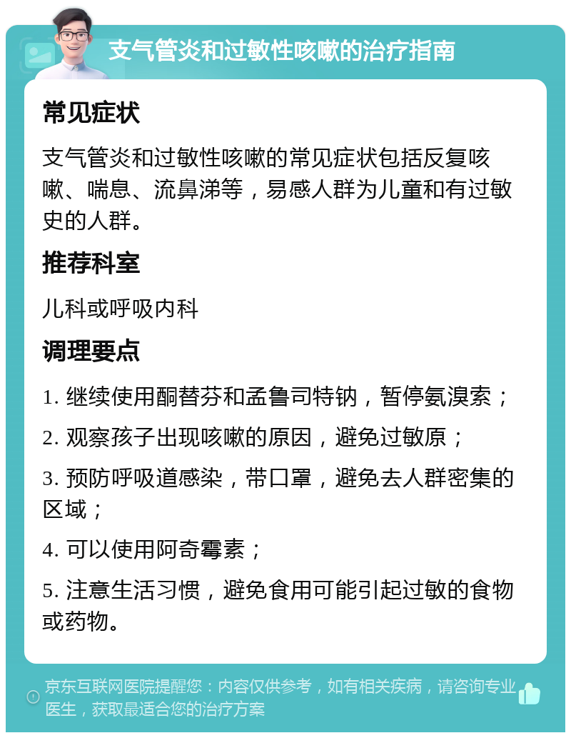 支气管炎和过敏性咳嗽的治疗指南 常见症状 支气管炎和过敏性咳嗽的常见症状包括反复咳嗽、喘息、流鼻涕等，易感人群为儿童和有过敏史的人群。 推荐科室 儿科或呼吸内科 调理要点 1. 继续使用酮替芬和孟鲁司特钠，暂停氨溴索； 2. 观察孩子出现咳嗽的原因，避免过敏原； 3. 预防呼吸道感染，带口罩，避免去人群密集的区域； 4. 可以使用阿奇霉素； 5. 注意生活习惯，避免食用可能引起过敏的食物或药物。