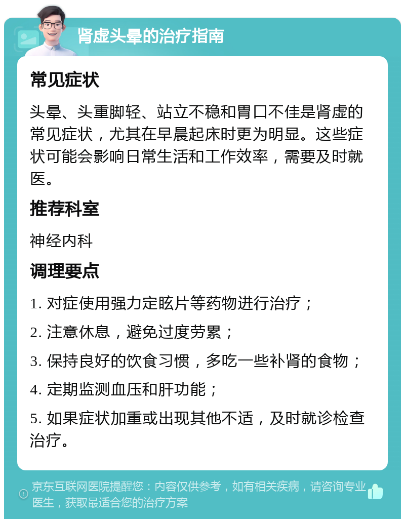 肾虚头晕的治疗指南 常见症状 头晕、头重脚轻、站立不稳和胃口不佳是肾虚的常见症状，尤其在早晨起床时更为明显。这些症状可能会影响日常生活和工作效率，需要及时就医。 推荐科室 神经内科 调理要点 1. 对症使用强力定眩片等药物进行治疗； 2. 注意休息，避免过度劳累； 3. 保持良好的饮食习惯，多吃一些补肾的食物； 4. 定期监测血压和肝功能； 5. 如果症状加重或出现其他不适，及时就诊检查治疗。