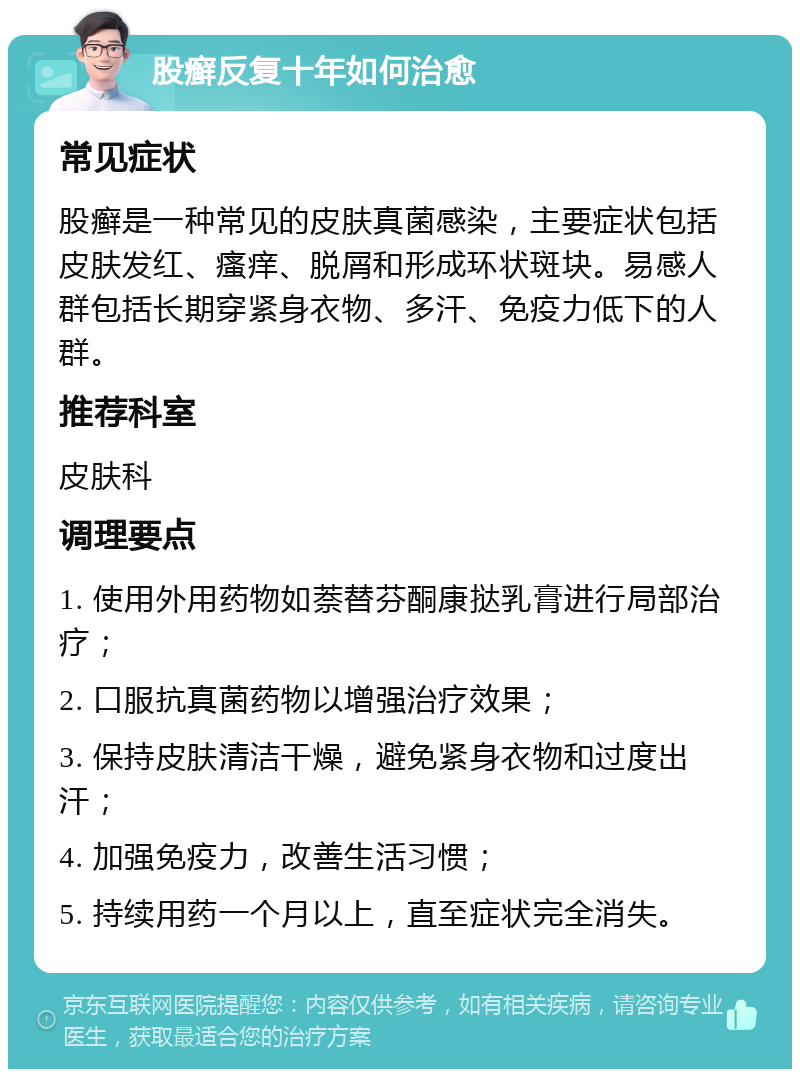 股癣反复十年如何治愈 常见症状 股癣是一种常见的皮肤真菌感染，主要症状包括皮肤发红、瘙痒、脱屑和形成环状斑块。易感人群包括长期穿紧身衣物、多汗、免疫力低下的人群。 推荐科室 皮肤科 调理要点 1. 使用外用药物如萘替芬酮康挞乳膏进行局部治疗； 2. 口服抗真菌药物以增强治疗效果； 3. 保持皮肤清洁干燥，避免紧身衣物和过度出汗； 4. 加强免疫力，改善生活习惯； 5. 持续用药一个月以上，直至症状完全消失。