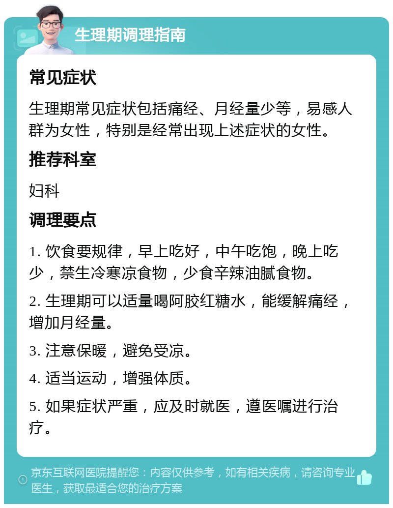 生理期调理指南 常见症状 生理期常见症状包括痛经、月经量少等，易感人群为女性，特别是经常出现上述症状的女性。 推荐科室 妇科 调理要点 1. 饮食要规律，早上吃好，中午吃饱，晚上吃少，禁生冷寒凉食物，少食辛辣油腻食物。 2. 生理期可以适量喝阿胶红糖水，能缓解痛经，增加月经量。 3. 注意保暖，避免受凉。 4. 适当运动，增强体质。 5. 如果症状严重，应及时就医，遵医嘱进行治疗。