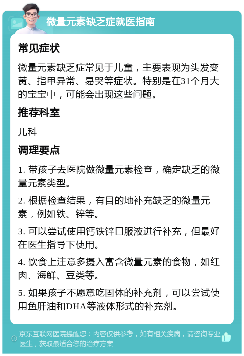 微量元素缺乏症就医指南 常见症状 微量元素缺乏症常见于儿童，主要表现为头发变黄、指甲异常、易哭等症状。特别是在31个月大的宝宝中，可能会出现这些问题。 推荐科室 儿科 调理要点 1. 带孩子去医院做微量元素检查，确定缺乏的微量元素类型。 2. 根据检查结果，有目的地补充缺乏的微量元素，例如铁、锌等。 3. 可以尝试使用钙铁锌口服液进行补充，但最好在医生指导下使用。 4. 饮食上注意多摄入富含微量元素的食物，如红肉、海鲜、豆类等。 5. 如果孩子不愿意吃固体的补充剂，可以尝试使用鱼肝油和DHA等液体形式的补充剂。