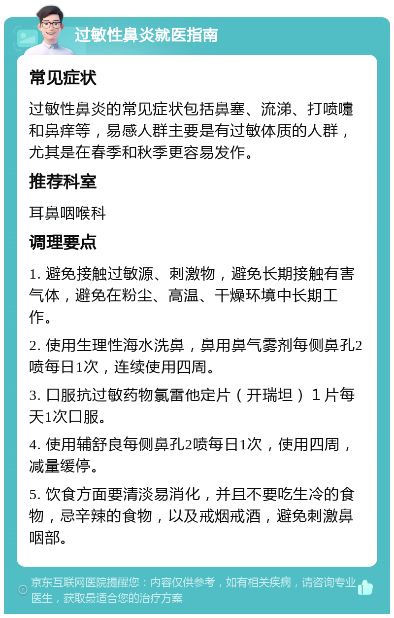 过敏性鼻炎就医指南 常见症状 过敏性鼻炎的常见症状包括鼻塞、流涕、打喷嚏和鼻痒等，易感人群主要是有过敏体质的人群，尤其是在春季和秋季更容易发作。 推荐科室 耳鼻咽喉科 调理要点 1. 避免接触过敏源、刺激物，避免长期接触有害气体，避免在粉尘、高温、干燥环境中长期工作。 2. 使用生理性海水洗鼻，鼻用鼻气雾剂每侧鼻孔2喷每日1次，连续使用四周。 3. 口服抗过敏药物氯雷他定片（开瑞坦）１片每天1次口服。 4. 使用辅舒良每侧鼻孔2喷每日1次，使用四周，减量缓停。 5. 饮食方面要清淡易消化，并且不要吃生冷的食物，忌辛辣的食物，以及戒烟戒酒，避免刺激鼻咽部。