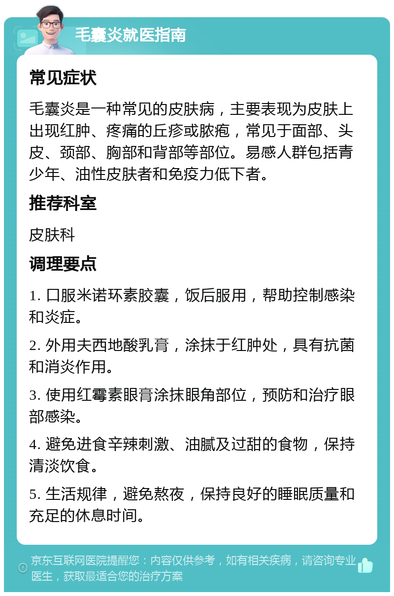 毛囊炎就医指南 常见症状 毛囊炎是一种常见的皮肤病，主要表现为皮肤上出现红肿、疼痛的丘疹或脓疱，常见于面部、头皮、颈部、胸部和背部等部位。易感人群包括青少年、油性皮肤者和免疫力低下者。 推荐科室 皮肤科 调理要点 1. 口服米诺环素胶囊，饭后服用，帮助控制感染和炎症。 2. 外用夫西地酸乳膏，涂抹于红肿处，具有抗菌和消炎作用。 3. 使用红霉素眼膏涂抹眼角部位，预防和治疗眼部感染。 4. 避免进食辛辣刺激、油腻及过甜的食物，保持清淡饮食。 5. 生活规律，避免熬夜，保持良好的睡眠质量和充足的休息时间。