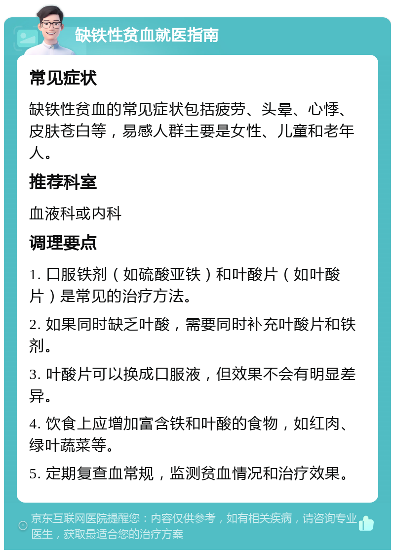 缺铁性贫血就医指南 常见症状 缺铁性贫血的常见症状包括疲劳、头晕、心悸、皮肤苍白等，易感人群主要是女性、儿童和老年人。 推荐科室 血液科或内科 调理要点 1. 口服铁剂（如硫酸亚铁）和叶酸片（如叶酸片）是常见的治疗方法。 2. 如果同时缺乏叶酸，需要同时补充叶酸片和铁剂。 3. 叶酸片可以换成口服液，但效果不会有明显差异。 4. 饮食上应增加富含铁和叶酸的食物，如红肉、绿叶蔬菜等。 5. 定期复查血常规，监测贫血情况和治疗效果。