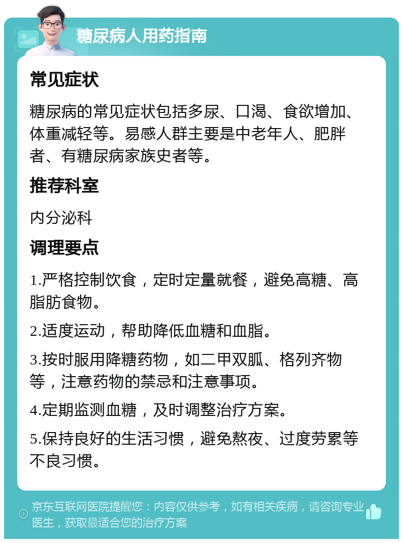 糖尿病人用药指南 常见症状 糖尿病的常见症状包括多尿、口渴、食欲增加、体重减轻等。易感人群主要是中老年人、肥胖者、有糖尿病家族史者等。 推荐科室 内分泌科 调理要点 1.严格控制饮食，定时定量就餐，避免高糖、高脂肪食物。 2.适度运动，帮助降低血糖和血脂。 3.按时服用降糖药物，如二甲双胍、格列齐物等，注意药物的禁忌和注意事项。 4.定期监测血糖，及时调整治疗方案。 5.保持良好的生活习惯，避免熬夜、过度劳累等不良习惯。