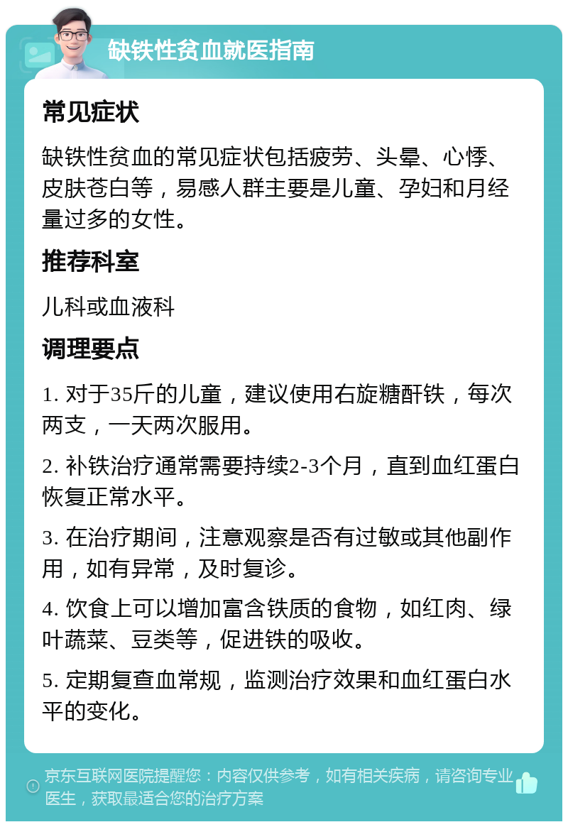 缺铁性贫血就医指南 常见症状 缺铁性贫血的常见症状包括疲劳、头晕、心悸、皮肤苍白等，易感人群主要是儿童、孕妇和月经量过多的女性。 推荐科室 儿科或血液科 调理要点 1. 对于35斤的儿童，建议使用右旋糖酐铁，每次两支，一天两次服用。 2. 补铁治疗通常需要持续2-3个月，直到血红蛋白恢复正常水平。 3. 在治疗期间，注意观察是否有过敏或其他副作用，如有异常，及时复诊。 4. 饮食上可以增加富含铁质的食物，如红肉、绿叶蔬菜、豆类等，促进铁的吸收。 5. 定期复查血常规，监测治疗效果和血红蛋白水平的变化。