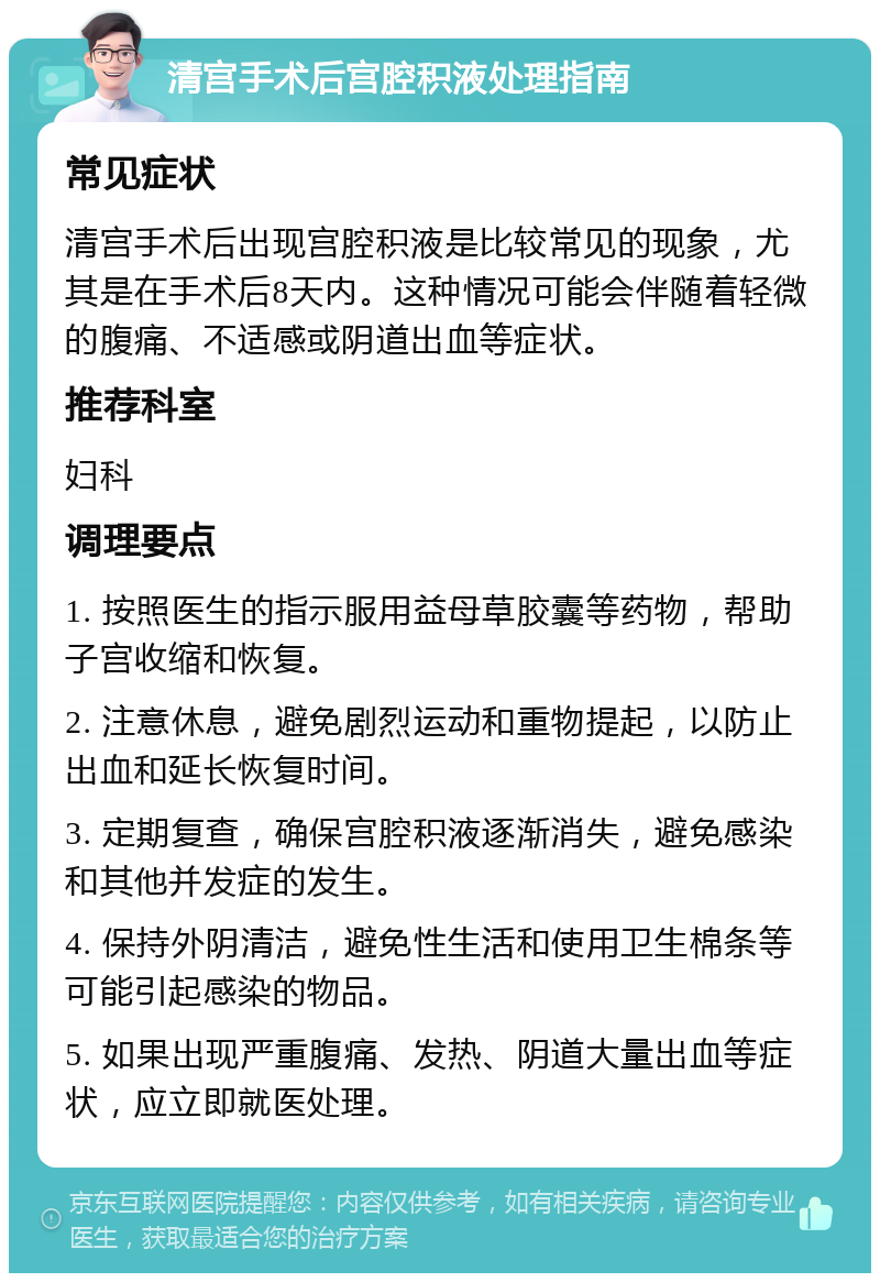 清宫手术后宫腔积液处理指南 常见症状 清宫手术后出现宫腔积液是比较常见的现象，尤其是在手术后8天内。这种情况可能会伴随着轻微的腹痛、不适感或阴道出血等症状。 推荐科室 妇科 调理要点 1. 按照医生的指示服用益母草胶囊等药物，帮助子宫收缩和恢复。 2. 注意休息，避免剧烈运动和重物提起，以防止出血和延长恢复时间。 3. 定期复查，确保宫腔积液逐渐消失，避免感染和其他并发症的发生。 4. 保持外阴清洁，避免性生活和使用卫生棉条等可能引起感染的物品。 5. 如果出现严重腹痛、发热、阴道大量出血等症状，应立即就医处理。