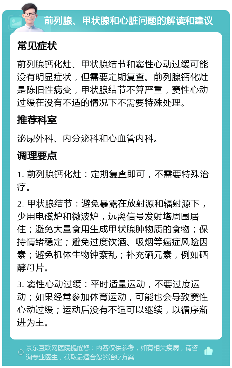 前列腺、甲状腺和心脏问题的解读和建议 常见症状 前列腺钙化灶、甲状腺结节和窦性心动过缓可能没有明显症状，但需要定期复查。前列腺钙化灶是陈旧性病变，甲状腺结节不算严重，窦性心动过缓在没有不适的情况下不需要特殊处理。 推荐科室 泌尿外科、内分泌科和心血管内科。 调理要点 1. 前列腺钙化灶：定期复查即可，不需要特殊治疗。 2. 甲状腺结节：避免暴露在放射源和辐射源下，少用电磁炉和微波炉，远离信号发射塔周围居住；避免大量食用生成甲状腺肿物质的食物；保持情绪稳定；避免过度饮酒、吸烟等癌症风险因素；避免机体生物钟紊乱；补充硒元素，例如硒酵母片。 3. 窦性心动过缓：平时适量运动，不要过度运动；如果经常参加体育运动，可能也会导致窦性心动过缓；运动后没有不适可以继续，以循序渐进为主。