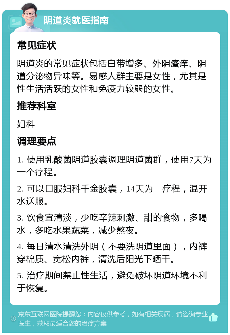 阴道炎就医指南 常见症状 阴道炎的常见症状包括白带增多、外阴瘙痒、阴道分泌物异味等。易感人群主要是女性，尤其是性生活活跃的女性和免疫力较弱的女性。 推荐科室 妇科 调理要点 1. 使用乳酸菌阴道胶囊调理阴道菌群，使用7天为一个疗程。 2. 可以口服妇科千金胶囊，14天为一疗程，温开水送服。 3. 饮食宜清淡，少吃辛辣刺激、甜的食物，多喝水，多吃水果蔬菜，减少熬夜。 4. 每日清水清洗外阴（不要洗阴道里面），内裤穿棉质、宽松内裤，清洗后阳光下晒干。 5. 治疗期间禁止性生活，避免破坏阴道环境不利于恢复。