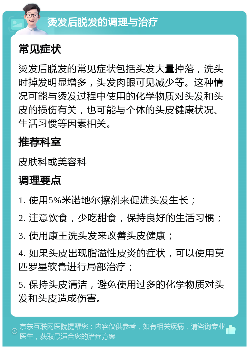 烫发后脱发的调理与治疗 常见症状 烫发后脱发的常见症状包括头发大量掉落，洗头时掉发明显增多，头发肉眼可见减少等。这种情况可能与烫发过程中使用的化学物质对头发和头皮的损伤有关，也可能与个体的头皮健康状况、生活习惯等因素相关。 推荐科室 皮肤科或美容科 调理要点 1. 使用5%米诺地尔擦剂来促进头发生长； 2. 注意饮食，少吃甜食，保持良好的生活习惯； 3. 使用康王洗头发来改善头皮健康； 4. 如果头皮出现脂溢性皮炎的症状，可以使用莫匹罗星软膏进行局部治疗； 5. 保持头皮清洁，避免使用过多的化学物质对头发和头皮造成伤害。