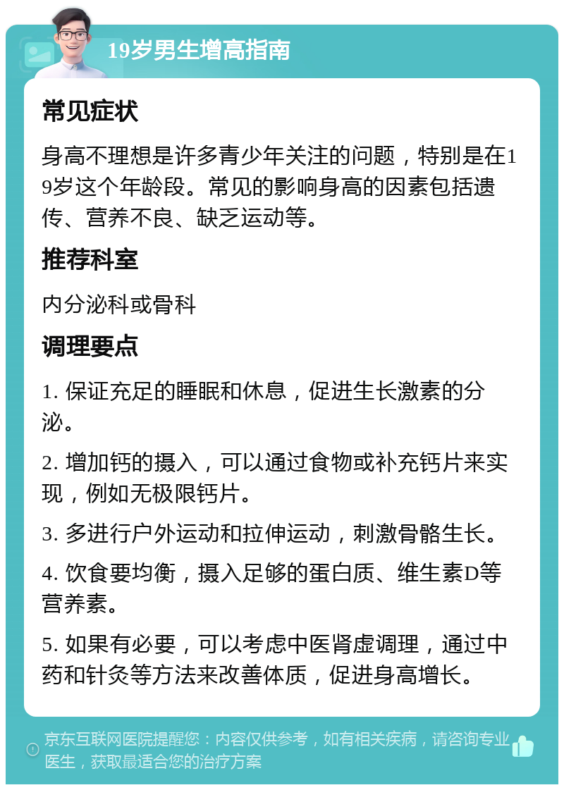 19岁男生增高指南 常见症状 身高不理想是许多青少年关注的问题，特别是在19岁这个年龄段。常见的影响身高的因素包括遗传、营养不良、缺乏运动等。 推荐科室 内分泌科或骨科 调理要点 1. 保证充足的睡眠和休息，促进生长激素的分泌。 2. 增加钙的摄入，可以通过食物或补充钙片来实现，例如无极限钙片。 3. 多进行户外运动和拉伸运动，刺激骨骼生长。 4. 饮食要均衡，摄入足够的蛋白质、维生素D等营养素。 5. 如果有必要，可以考虑中医肾虚调理，通过中药和针灸等方法来改善体质，促进身高增长。