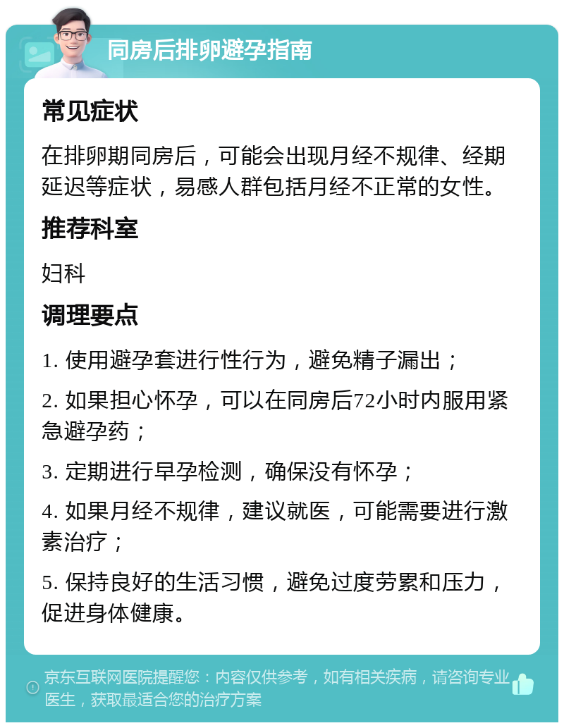 同房后排卵避孕指南 常见症状 在排卵期同房后，可能会出现月经不规律、经期延迟等症状，易感人群包括月经不正常的女性。 推荐科室 妇科 调理要点 1. 使用避孕套进行性行为，避免精子漏出； 2. 如果担心怀孕，可以在同房后72小时内服用紧急避孕药； 3. 定期进行早孕检测，确保没有怀孕； 4. 如果月经不规律，建议就医，可能需要进行激素治疗； 5. 保持良好的生活习惯，避免过度劳累和压力，促进身体健康。