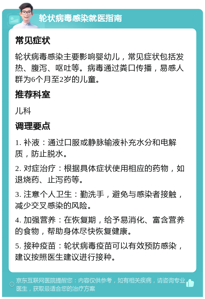 轮状病毒感染就医指南 常见症状 轮状病毒感染主要影响婴幼儿，常见症状包括发热、腹泻、呕吐等。病毒通过粪口传播，易感人群为6个月至2岁的儿童。 推荐科室 儿科 调理要点 1. 补液：通过口服或静脉输液补充水分和电解质，防止脱水。 2. 对症治疗：根据具体症状使用相应的药物，如退烧药、止泻药等。 3. 注意个人卫生：勤洗手，避免与感染者接触，减少交叉感染的风险。 4. 加强营养：在恢复期，给予易消化、富含营养的食物，帮助身体尽快恢复健康。 5. 接种疫苗：轮状病毒疫苗可以有效预防感染，建议按照医生建议进行接种。