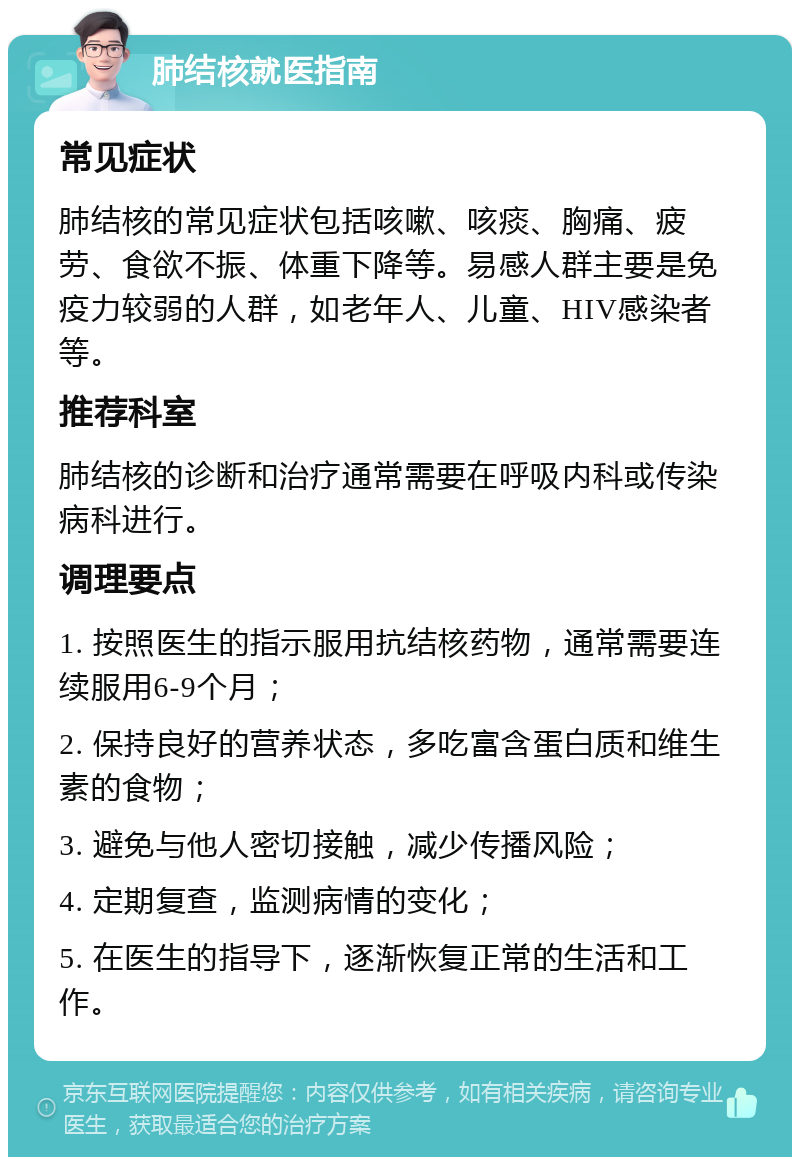 肺结核就医指南 常见症状 肺结核的常见症状包括咳嗽、咳痰、胸痛、疲劳、食欲不振、体重下降等。易感人群主要是免疫力较弱的人群，如老年人、儿童、HIV感染者等。 推荐科室 肺结核的诊断和治疗通常需要在呼吸内科或传染病科进行。 调理要点 1. 按照医生的指示服用抗结核药物，通常需要连续服用6-9个月； 2. 保持良好的营养状态，多吃富含蛋白质和维生素的食物； 3. 避免与他人密切接触，减少传播风险； 4. 定期复查，监测病情的变化； 5. 在医生的指导下，逐渐恢复正常的生活和工作。