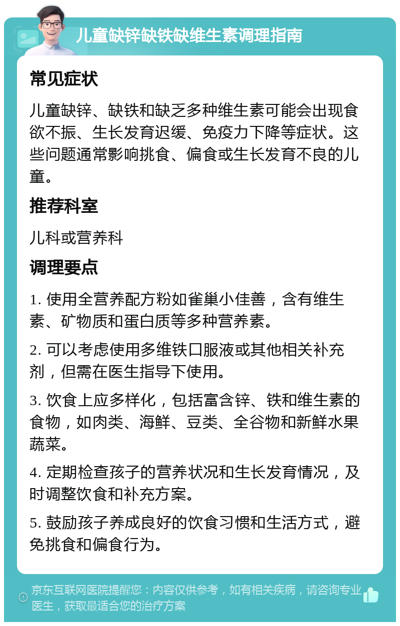 儿童缺锌缺铁缺维生素调理指南 常见症状 儿童缺锌、缺铁和缺乏多种维生素可能会出现食欲不振、生长发育迟缓、免疫力下降等症状。这些问题通常影响挑食、偏食或生长发育不良的儿童。 推荐科室 儿科或营养科 调理要点 1. 使用全营养配方粉如雀巢小佳善，含有维生素、矿物质和蛋白质等多种营养素。 2. 可以考虑使用多维铁口服液或其他相关补充剂，但需在医生指导下使用。 3. 饮食上应多样化，包括富含锌、铁和维生素的食物，如肉类、海鲜、豆类、全谷物和新鲜水果蔬菜。 4. 定期检查孩子的营养状况和生长发育情况，及时调整饮食和补充方案。 5. 鼓励孩子养成良好的饮食习惯和生活方式，避免挑食和偏食行为。