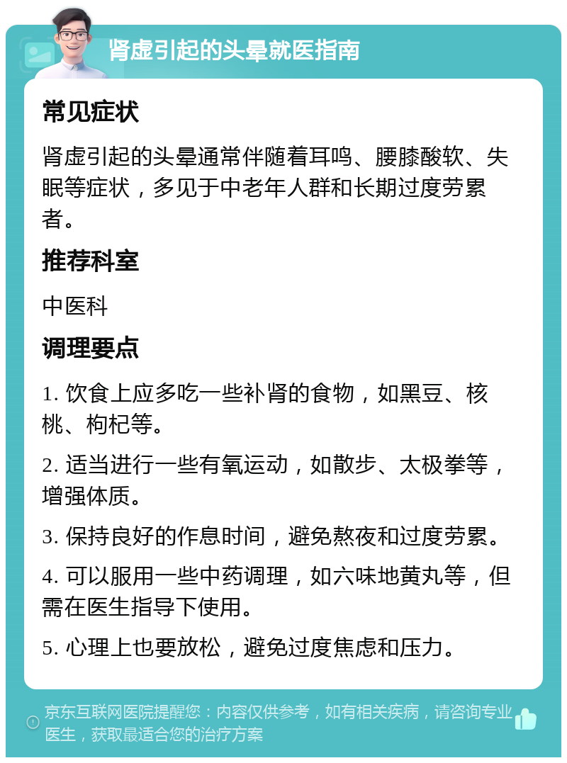 肾虚引起的头晕就医指南 常见症状 肾虚引起的头晕通常伴随着耳鸣、腰膝酸软、失眠等症状，多见于中老年人群和长期过度劳累者。 推荐科室 中医科 调理要点 1. 饮食上应多吃一些补肾的食物，如黑豆、核桃、枸杞等。 2. 适当进行一些有氧运动，如散步、太极拳等，增强体质。 3. 保持良好的作息时间，避免熬夜和过度劳累。 4. 可以服用一些中药调理，如六味地黄丸等，但需在医生指导下使用。 5. 心理上也要放松，避免过度焦虑和压力。