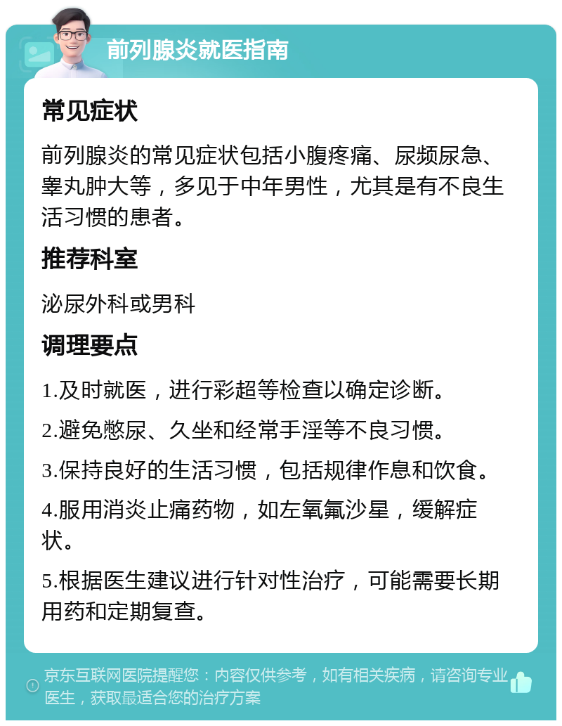 前列腺炎就医指南 常见症状 前列腺炎的常见症状包括小腹疼痛、尿频尿急、睾丸肿大等，多见于中年男性，尤其是有不良生活习惯的患者。 推荐科室 泌尿外科或男科 调理要点 1.及时就医，进行彩超等检查以确定诊断。 2.避免憋尿、久坐和经常手淫等不良习惯。 3.保持良好的生活习惯，包括规律作息和饮食。 4.服用消炎止痛药物，如左氧氟沙星，缓解症状。 5.根据医生建议进行针对性治疗，可能需要长期用药和定期复查。