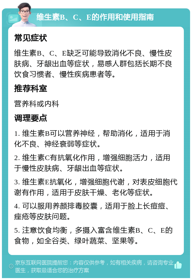 维生素B、C、E的作用和使用指南 常见症状 维生素B、C、E缺乏可能导致消化不良、慢性皮肤病、牙龈出血等症状，易感人群包括长期不良饮食习惯者、慢性疾病患者等。 推荐科室 营养科或内科 调理要点 1. 维生素B可以营养神经，帮助消化，适用于消化不良、神经衰弱等症状。 2. 维生素C有抗氧化作用，增强细胞活力，适用于慢性皮肤病、牙龈出血等症状。 3. 维生素E抗氧化，增强细胞代谢，对表皮细胞代谢有作用，适用于皮肤干燥、老化等症状。 4. 可以服用养颜排毒胶囊，适用于脸上长痘痘、痤疮等皮肤问题。 5. 注意饮食均衡，多摄入富含维生素B、C、E的食物，如全谷类、绿叶蔬菜、坚果等。