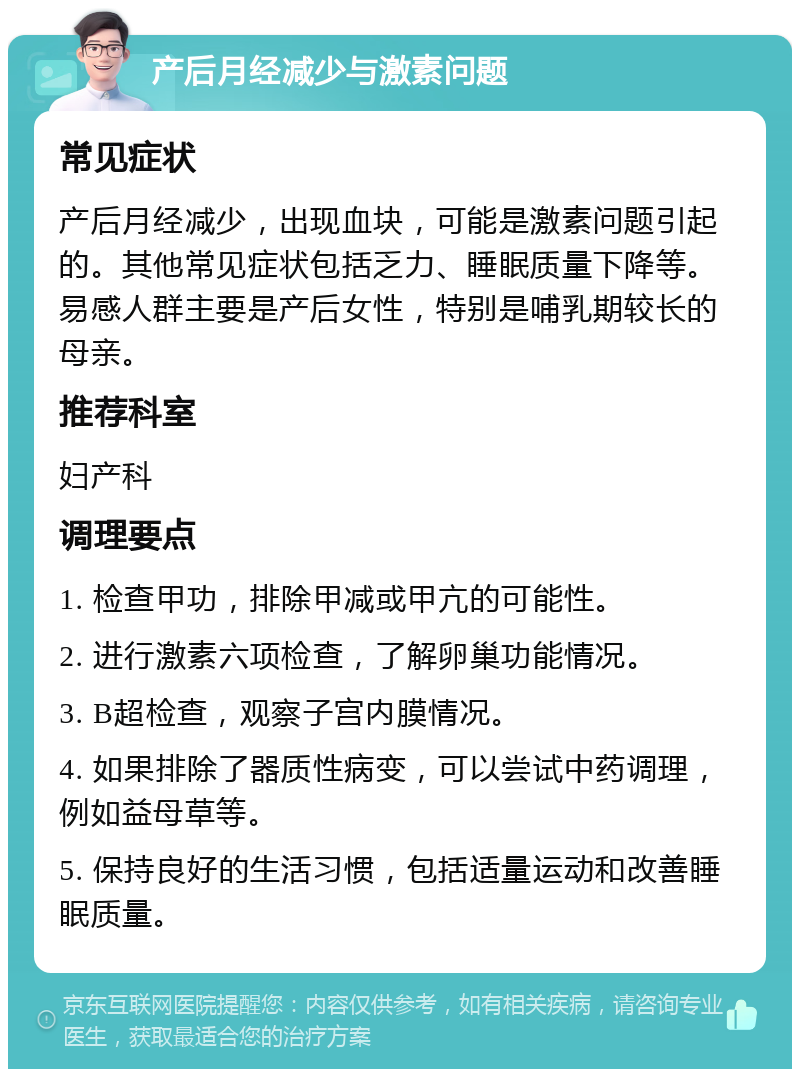 产后月经减少与激素问题 常见症状 产后月经减少，出现血块，可能是激素问题引起的。其他常见症状包括乏力、睡眠质量下降等。易感人群主要是产后女性，特别是哺乳期较长的母亲。 推荐科室 妇产科 调理要点 1. 检查甲功，排除甲减或甲亢的可能性。 2. 进行激素六项检查，了解卵巢功能情况。 3. B超检查，观察子宫内膜情况。 4. 如果排除了器质性病变，可以尝试中药调理，例如益母草等。 5. 保持良好的生活习惯，包括适量运动和改善睡眠质量。