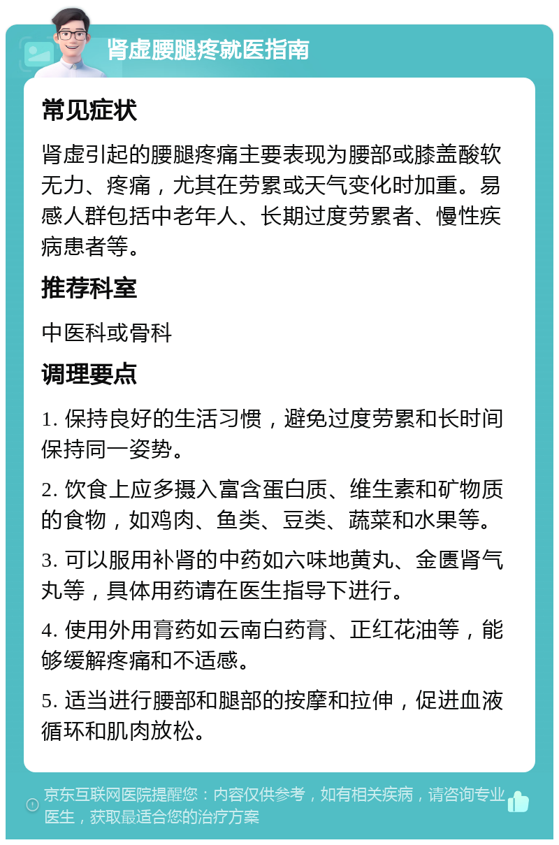 肾虚腰腿疼就医指南 常见症状 肾虚引起的腰腿疼痛主要表现为腰部或膝盖酸软无力、疼痛，尤其在劳累或天气变化时加重。易感人群包括中老年人、长期过度劳累者、慢性疾病患者等。 推荐科室 中医科或骨科 调理要点 1. 保持良好的生活习惯，避免过度劳累和长时间保持同一姿势。 2. 饮食上应多摄入富含蛋白质、维生素和矿物质的食物，如鸡肉、鱼类、豆类、蔬菜和水果等。 3. 可以服用补肾的中药如六味地黄丸、金匮肾气丸等，具体用药请在医生指导下进行。 4. 使用外用膏药如云南白药膏、正红花油等，能够缓解疼痛和不适感。 5. 适当进行腰部和腿部的按摩和拉伸，促进血液循环和肌肉放松。