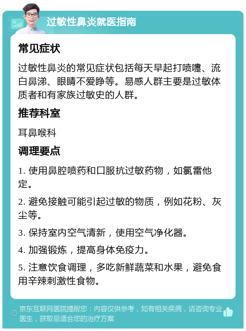 过敏性鼻炎就医指南 常见症状 过敏性鼻炎的常见症状包括每天早起打喷嚏、流白鼻涕、眼睛不爱睁等。易感人群主要是过敏体质者和有家族过敏史的人群。 推荐科室 耳鼻喉科 调理要点 1. 使用鼻腔喷药和口服抗过敏药物，如氯雷他定。 2. 避免接触可能引起过敏的物质，例如花粉、灰尘等。 3. 保持室内空气清新，使用空气净化器。 4. 加强锻炼，提高身体免疫力。 5. 注意饮食调理，多吃新鲜蔬菜和水果，避免食用辛辣刺激性食物。